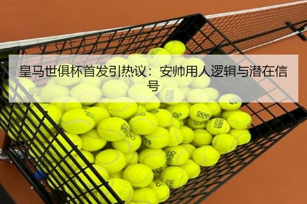 皇马世俱杯首发引热议：安帅用人逻辑与潜在信号