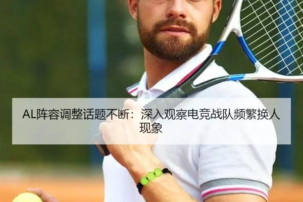 AL阵容调整话题不断：深入观察电竞战队频繁换人现象